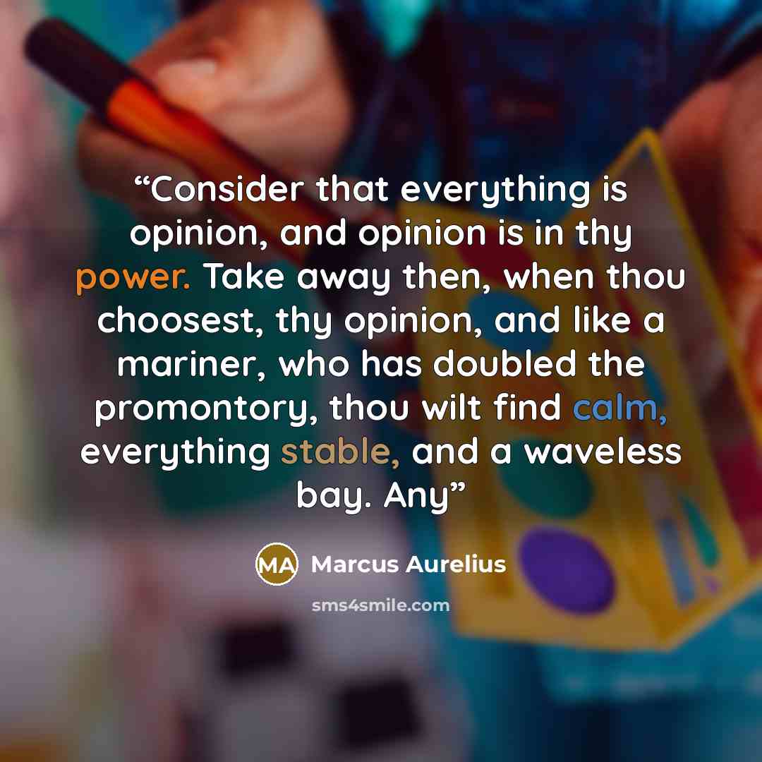 “Consider that everything is opinion, and opinion is in thy power. Take away then, when thou choosest, thy opinion, and like a mariner, who has doubled the promontory, thou wilt find calm, everything stable, and a waveless bay. Any” quote by Marcus Aurelius