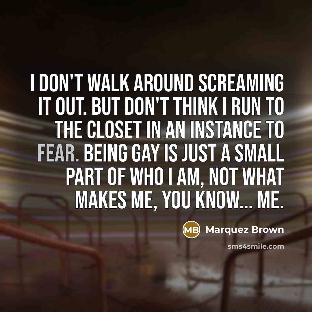 “I Don't Walk Around Screaming It out. But Don't Think I Run To The Closet In An Instance To Fear. Being Gay Is Just A Small Part Of Who I Am, Not What Makes Me, You Know... ME.” quote by Marquez Brown