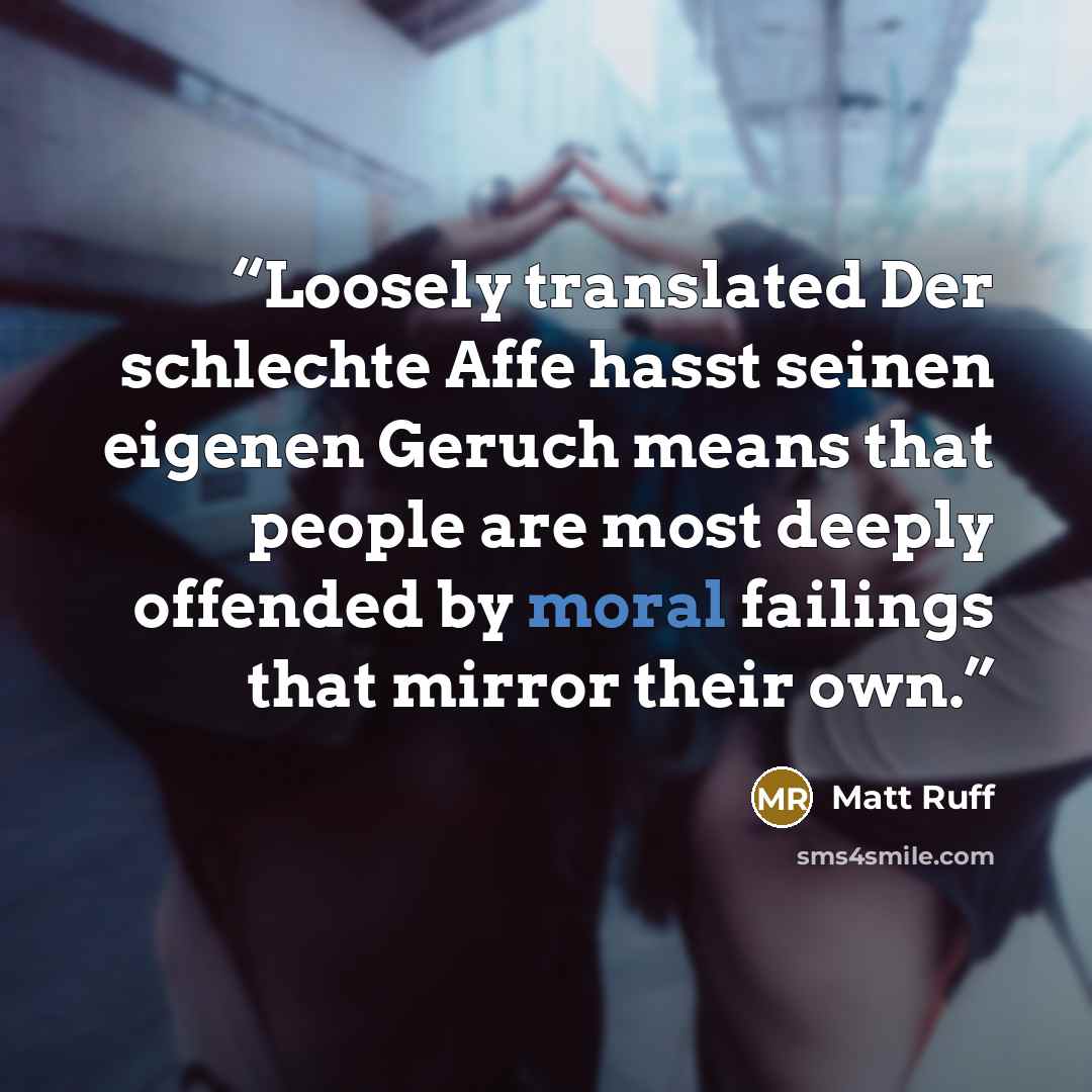 “Loosely translated Der schlechte Affe hasst seinen eigenen Geruch means that people are most deeply offended by moral failings that mirror their own.” quote by Matt Ruff