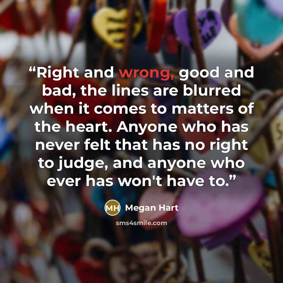 “Right and wrong, good and bad, the lines are blurred when it comes to matters of the heart. Anyone who has never felt that has no right to judge, and anyone who ever has won't have to.” quote by Megan Hart