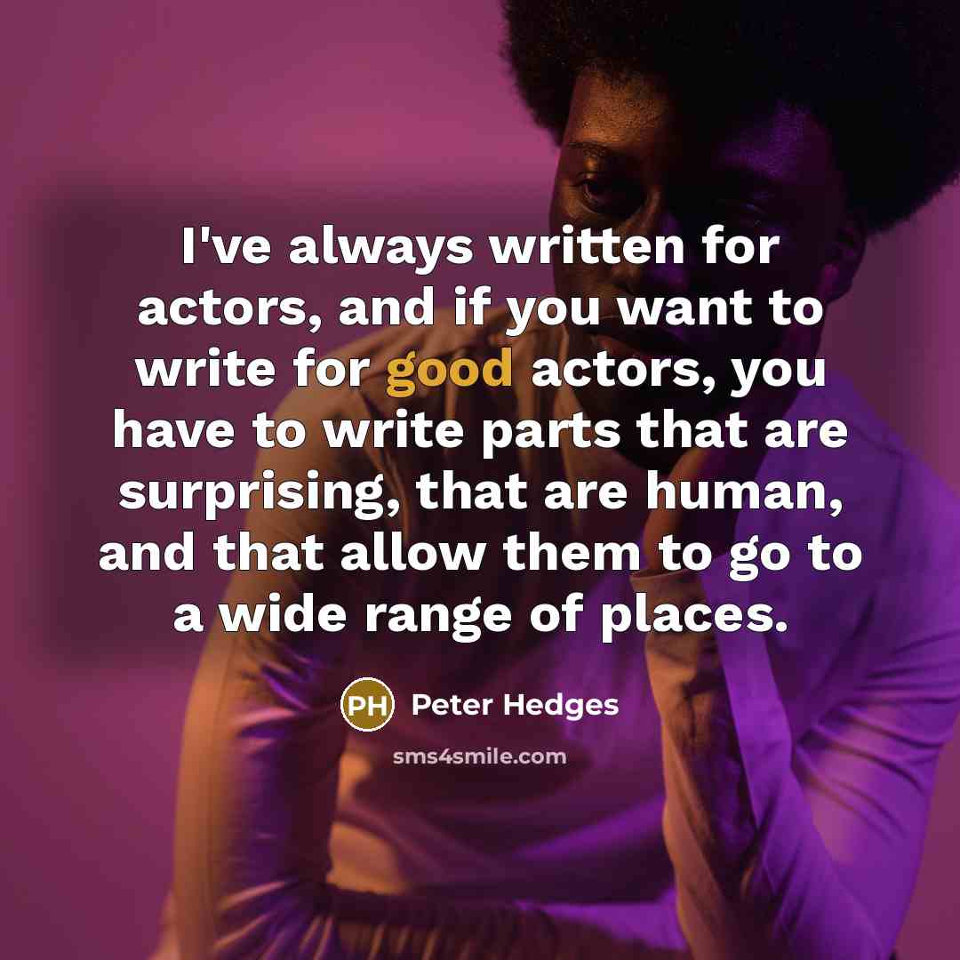 “I've always written for actors, and if you want to write for good actors, you have to write parts that are surprising, that are human, and that allow them to go to a wide range of places.” quote by Peter Hedges