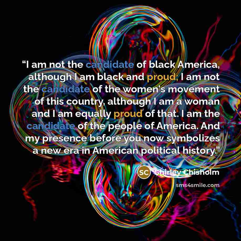 “I am not the candidate of black America, although I am black and proud; I am not the candidate of the women's movement of this country, although I am a woman and I am equally proud of that. I am the candidate of the people of America. And my presence before you now symbolizes a new era in American…” quote by Shirley Chisholm