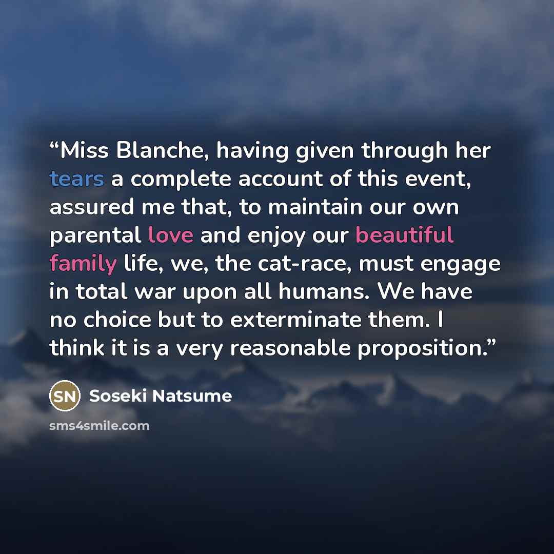 “Miss Blanche, having given through her tears a complete account of this event, assured me that, to maintain our own parental love and enjoy our beautiful family life, we, the cat-race, must engage in total war upon all humans. We have no choice but to exterminate them. I think it is a very…” quote by Sōseki Natsume
