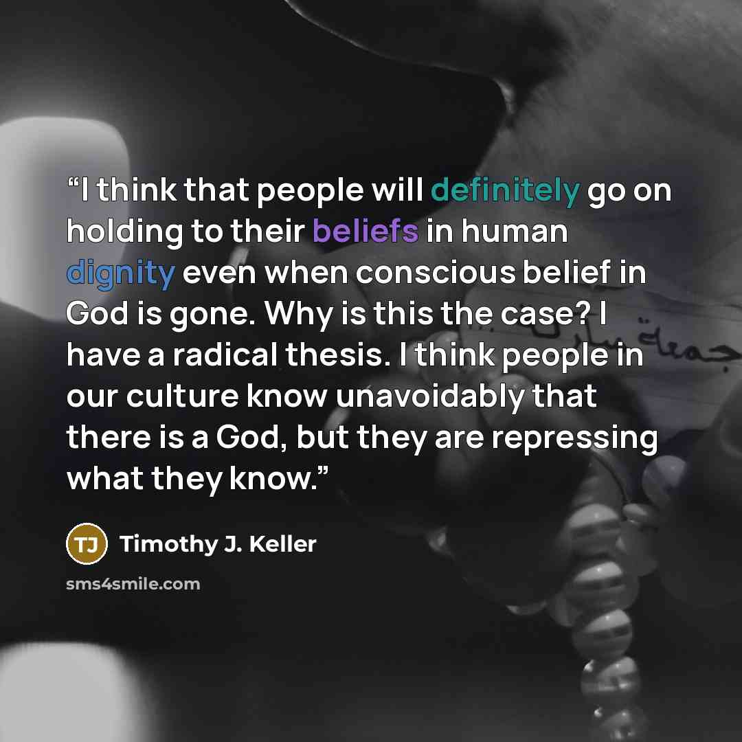 “I think that people will definitely go on holding to their beliefs in human dignity even when conscious belief in God is gone. Why is this the case? I have a radical thesis. I think people in our culture know unavoidably that there is a God, but they are repressing what they know.” quote by Timothy J. Keller