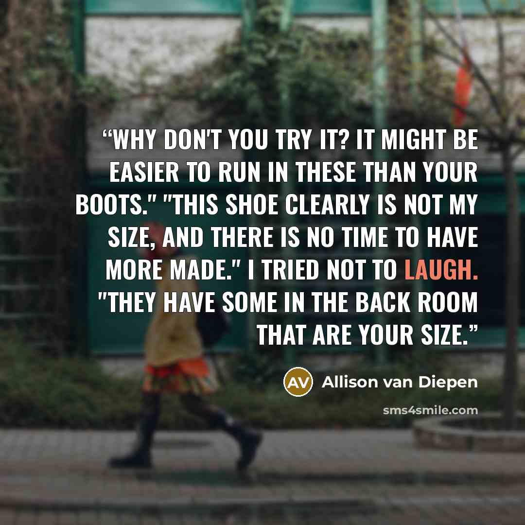 “Why don't you try it? It might be easier to run in these than your boots." "This shoe clearly is not my size, and there is no time to have more made." I tried not to laugh. "They have some in the back room that are your size.” quote by Allison van Diepen