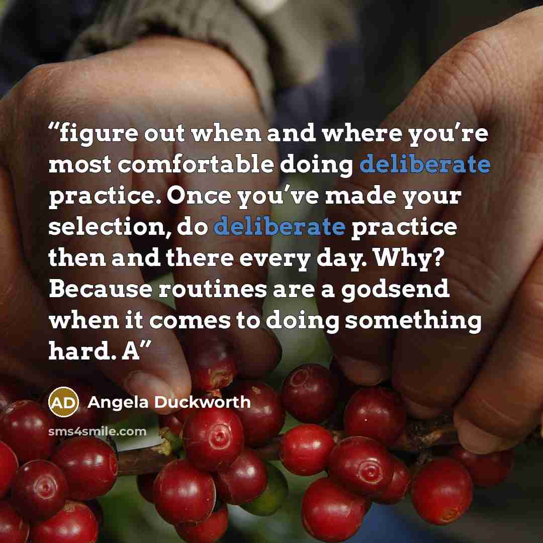 “figure out when and where you’re most comfortable doing deliberate practice. Once you’ve made your selection, do deliberate practice then and there every day. Why? Because routines are a godsend when it comes to doing something hard. A” quote by Angela Duckworth