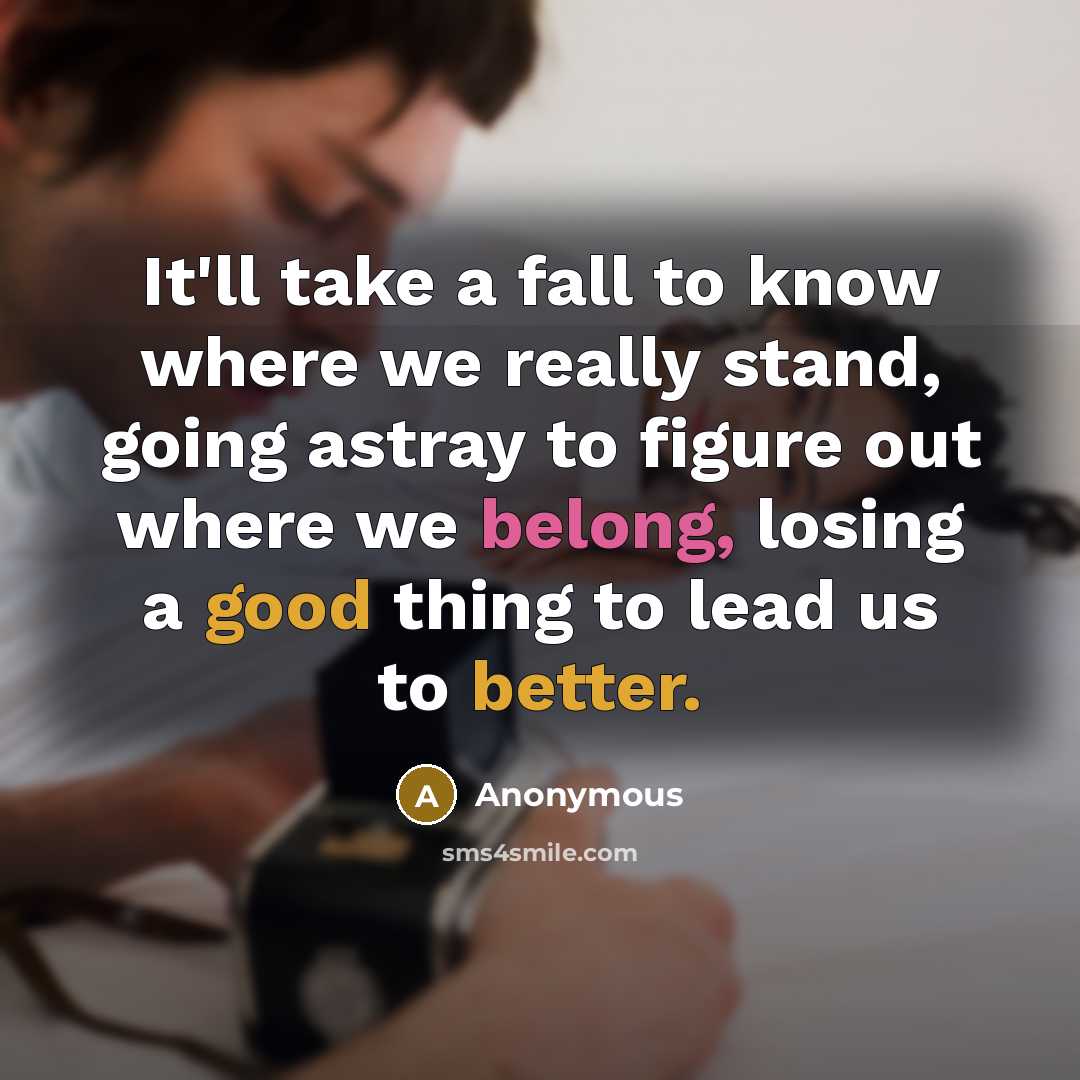 “It'll take a fall to know where we really stand, going astray to figure out where we belong, losing a good thing to lead us to better.” quote by Anonymous