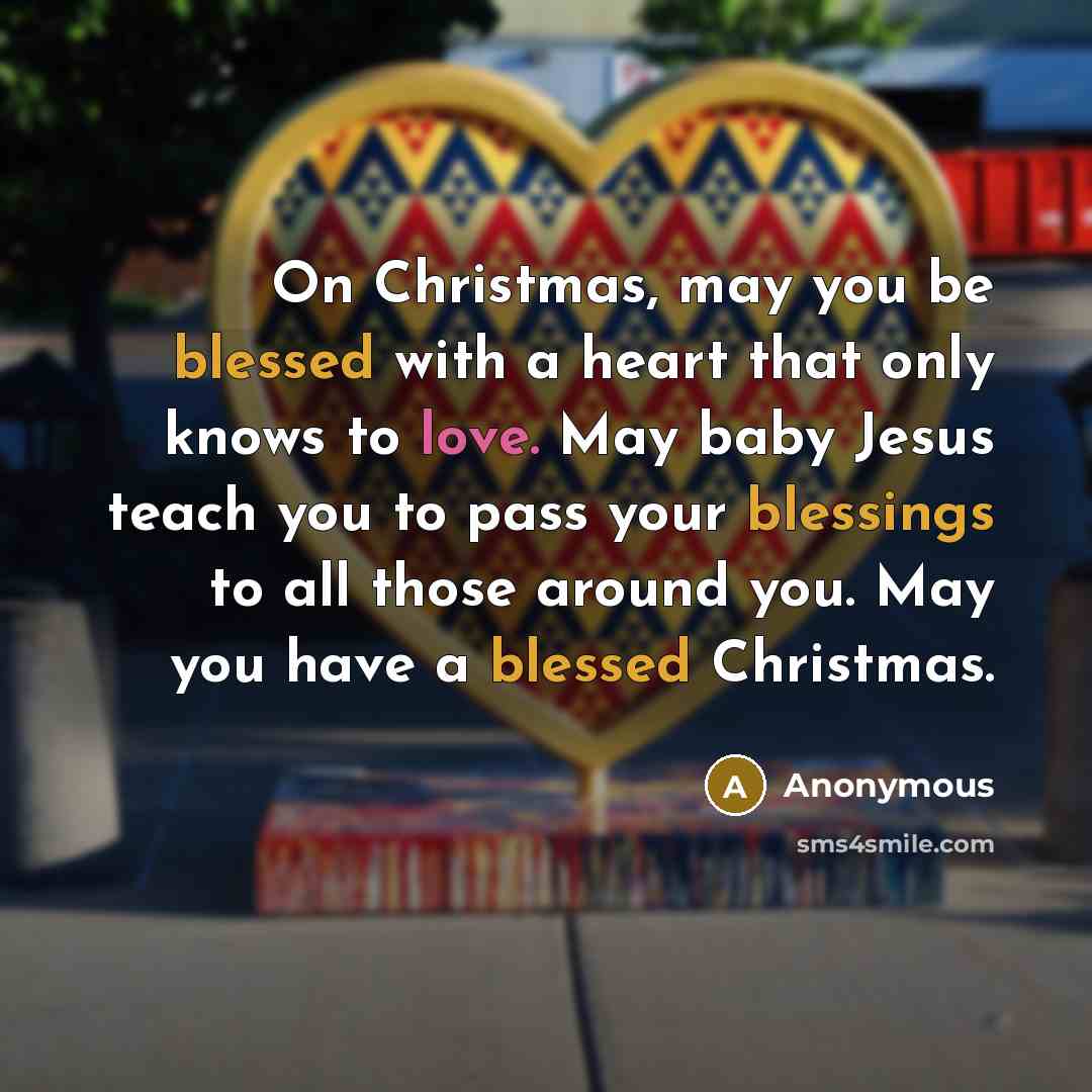 “On Christmas, may you be blessed with a heart that only knows to love. May baby Jesus teach you to pass your blessings to all those around you. May you have a blessed Christmas.” quote by Anonymous