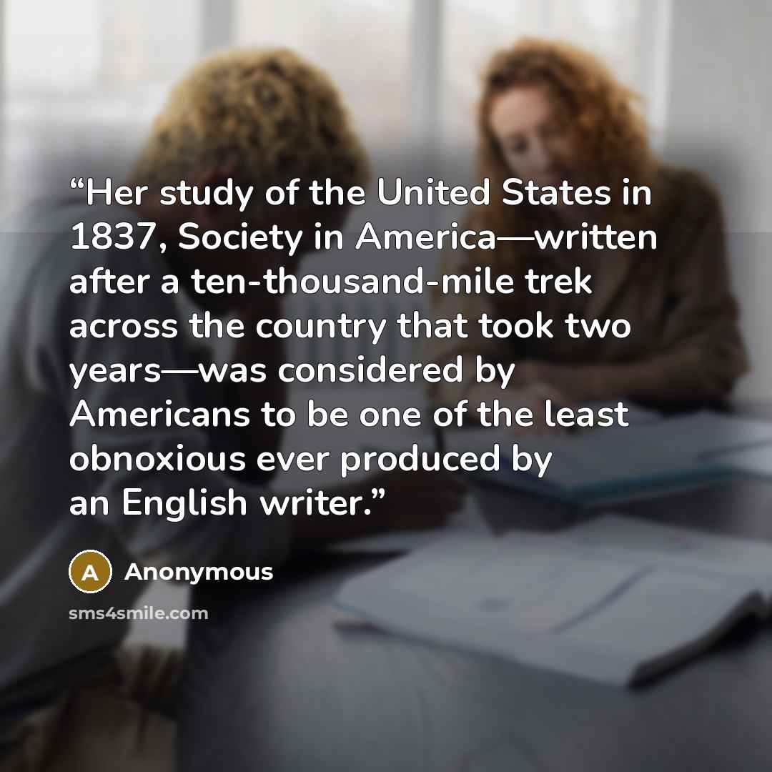 “Her study of the United States in 1837, Society in America—written after a ten-thousand-mile trek across the country that took two years—was considered by Americans to be one of the least obnoxious ever produced by an English writer.” quote by Anonymous