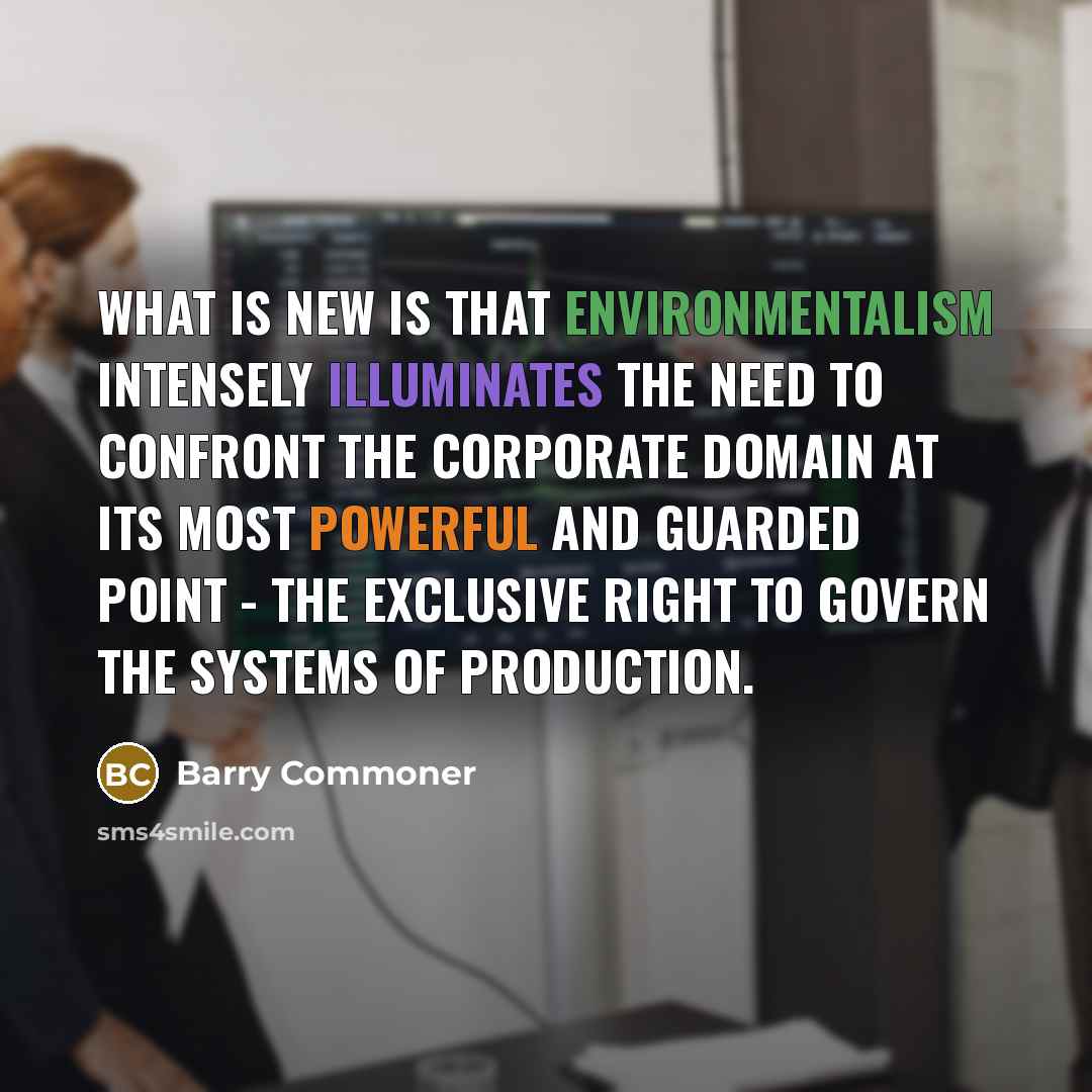 “What is new is that environmentalism intensely illuminates the need to confront the corporate domain at its most powerful and guarded point - the exclusive right to govern the systems of production.” quote by Barry Commoner
