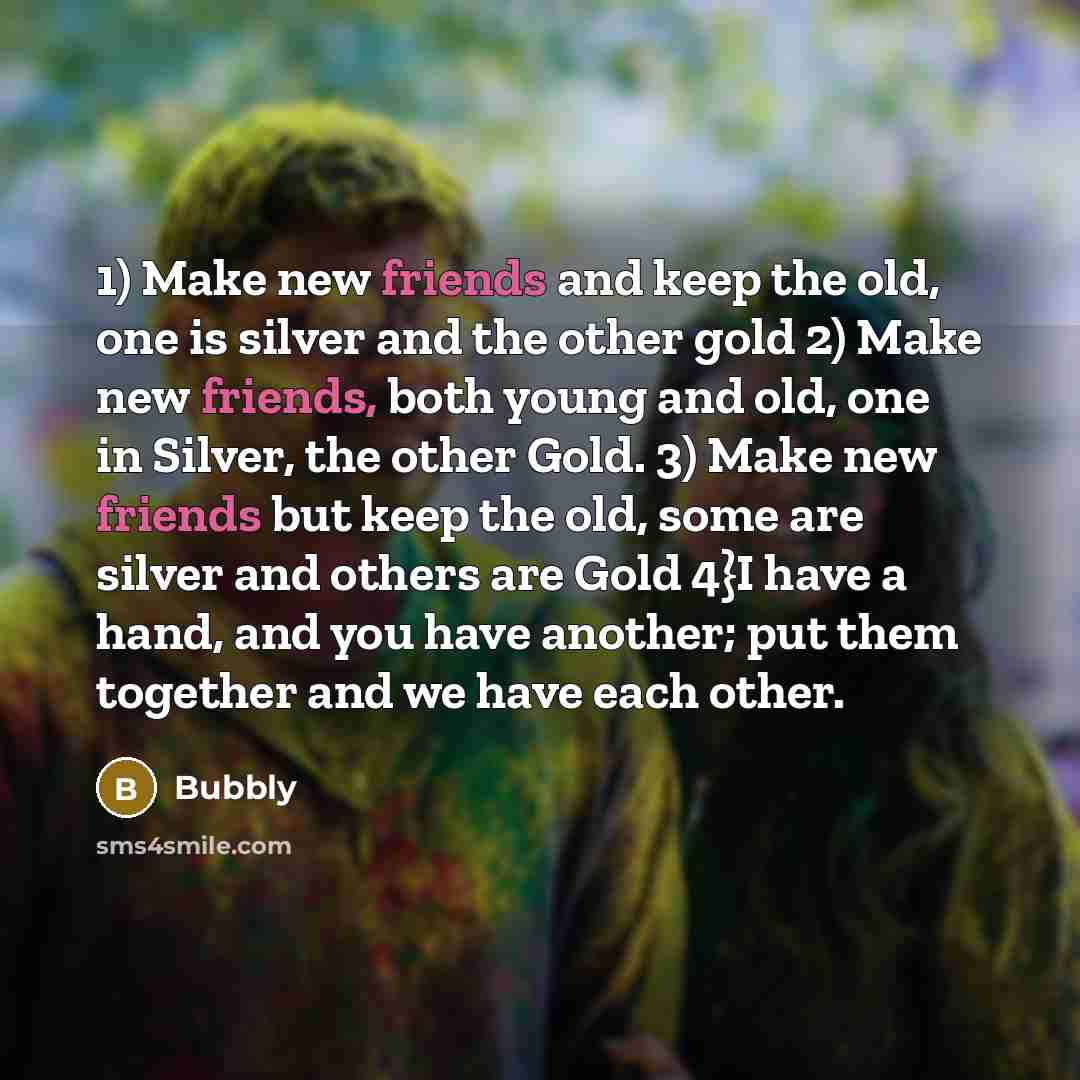 “1) Make new friends and keep the old, one is silver and the other gold 2) Make new friends, both young and old, one in Silver, the other Gold. 3) Make new friends but keep the old, some are silver and others are Gold 4}I have a hand, and you have another; put them together and we have each other.” quote by Bubbly