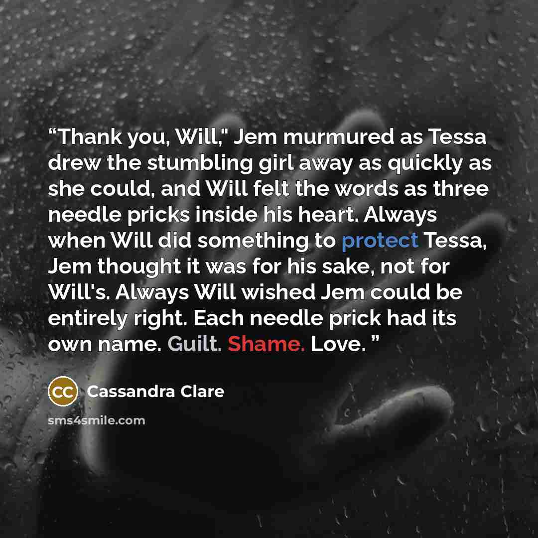 “Thank you, Will," Jem murmured as Tessa drew the stumbling girl away as quickly as she could, and Will felt the words as three needle pricks inside his heart. Always when Will did something to protect Tessa, Jem thought it was for his sake, not for Will's. Always Will wished Jem could be entirely…” quote by Cassandra Clare