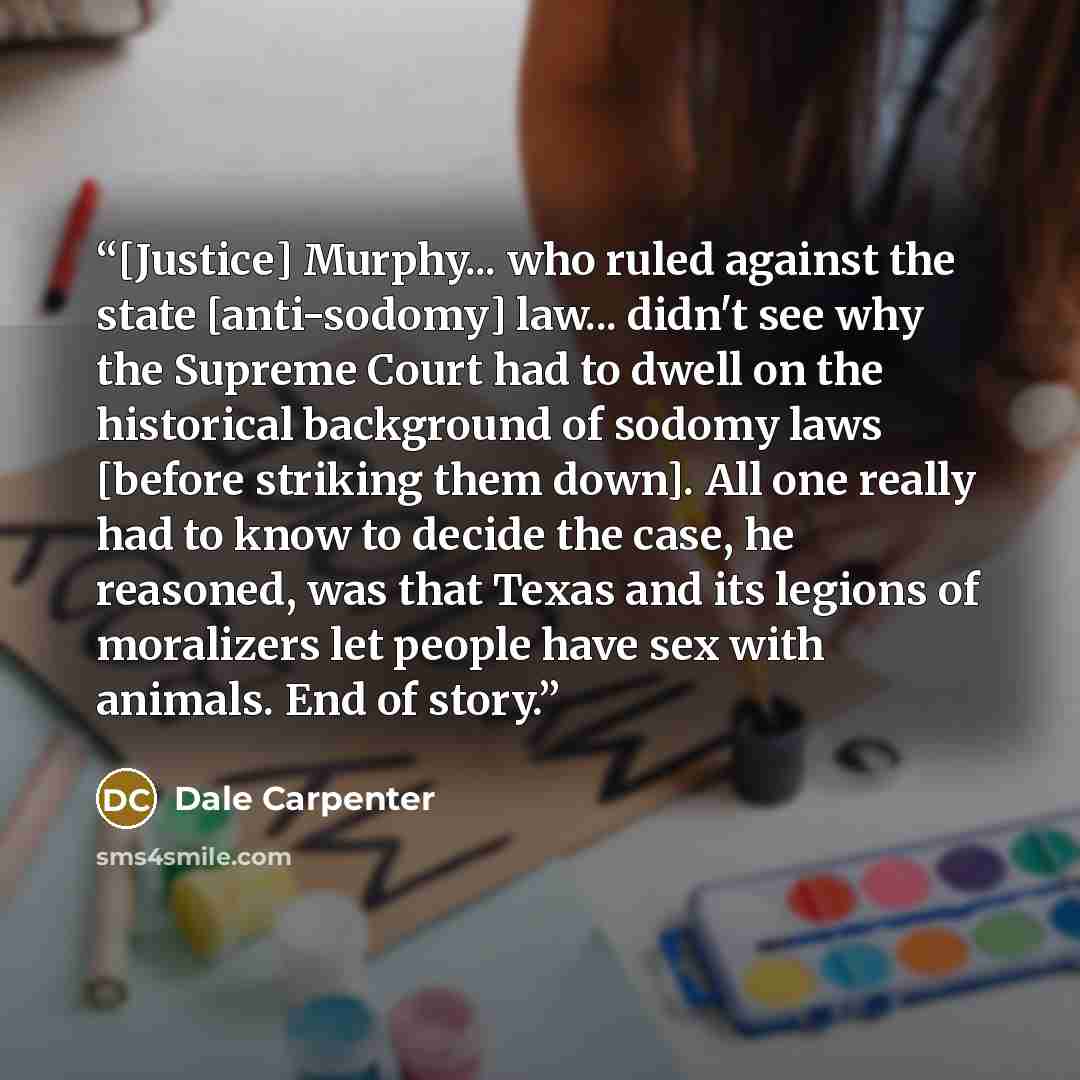 “[Justice] Murphy... who ruled against the state [anti-sodomy] law... didn't see why the Supreme Court had to dwell on the historical background of sodomy laws [before striking them down]. All one really had to know to decide the case, he reasoned, was that Texas and its legions of moralizers let…” quote by Dale Carpenter