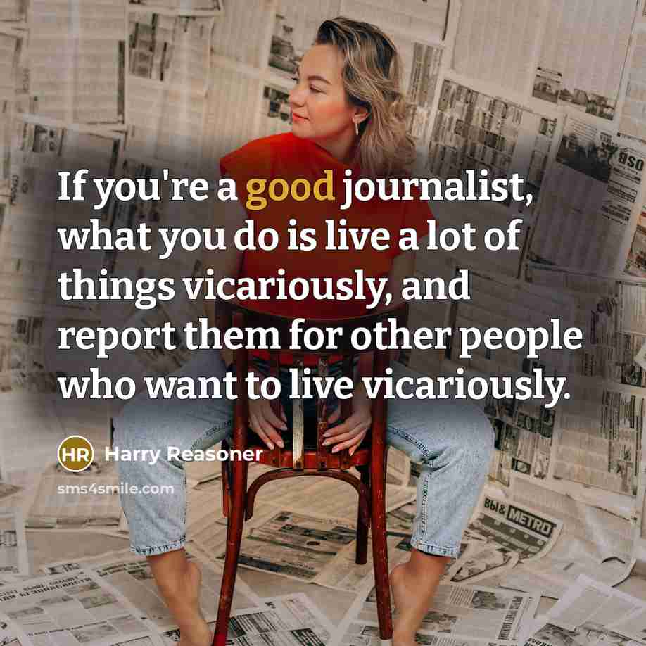 “If you're a good journalist, what you do is live a lot of things vicariously, and report them for other people who want to live vicariously.” quote by Harry Reasoner