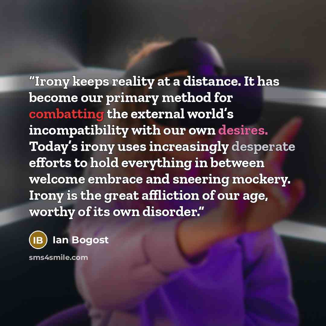 “Irony keeps reality at a distance. It has become our primary method for combatting the external world’s incompatibility with our own desires. Today’s irony uses increasingly desperate efforts to hold everything in between welcome embrace and sneering mockery. Irony is the great affliction of our…” quote by Ian Bogost