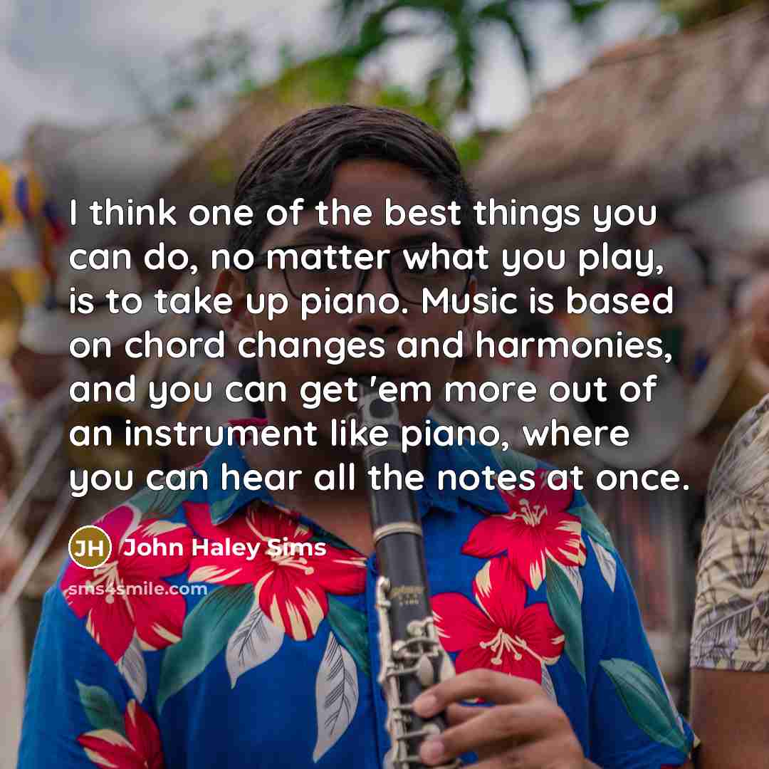 “I think one of the best things you can do, no matter what you play, is to take up piano. Music is based on chord changes and harmonies, and you can get 'em more out of an instrument like piano, where you can hear all the notes at once.” quote by John Haley Sims