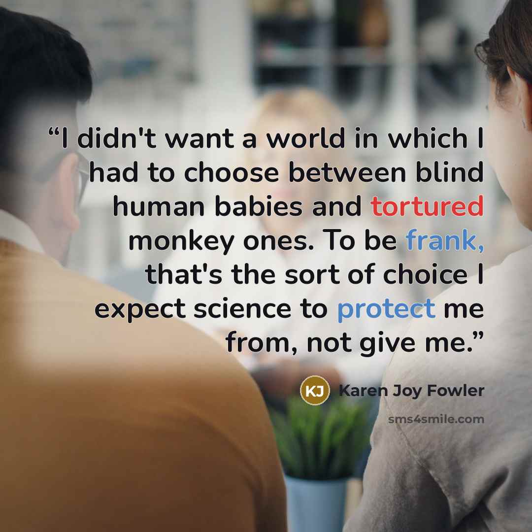 “I didn't want a world in which I had to choose between blind human babies and tortured monkey ones. To be frank, that's the sort of choice I expect science to protect me from, not give me.” quote by Karen Joy Fowler