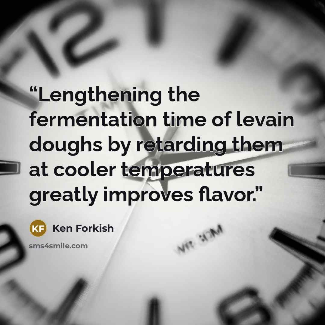 “Lengthening the fermentation time of levain doughs by retarding them at cooler temperatures greatly improves flavor.” quote by Ken Forkish