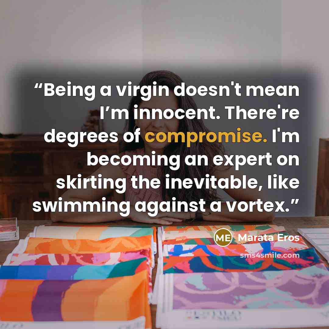 “Being a virgin doesn't mean I’m innocent. There're degrees of compromise. I'm becoming an expert on skirting the inevitable, like swimming against a vortex.” quote by Marata Eros