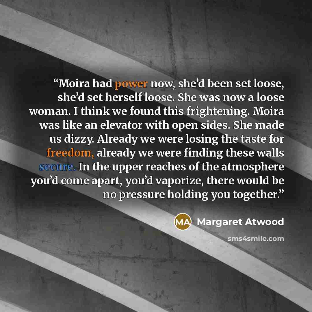“Moira had power now, she’d been set loose, she’d set herself loose. She was now a loose woman. I think we found this frightening. Moira was like an elevator with open sides. She made us dizzy. Already we were losing the taste for freedom, already we were finding these walls secure. In the upper…” quote by Margaret Atwood