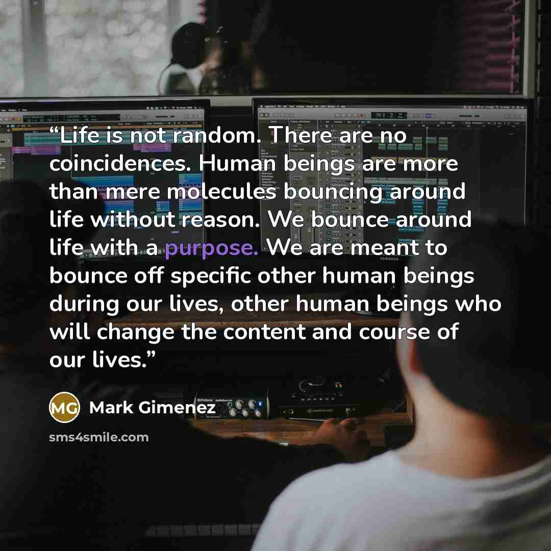 “Life is not random. There are no coincidences. Human beings are more than mere molecules bouncing around life without reason. We bounce around life with a purpose. We are meant to bounce off specific other human beings during our lives, other human beings who will change the content and course of…” quote by Mark Gimenez