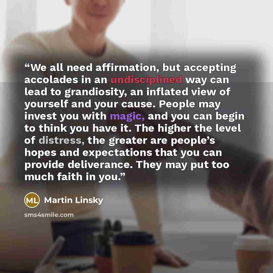“We all need affirmation, but accepting accolades in an undisciplined way can lead to grandiosity, an inflated view of yourself and your cause. People may invest you with magic, and you can begin to think you have it. The higher the level of distress, the greater are people’s hopes and expectations…” quote by Martin Linsky