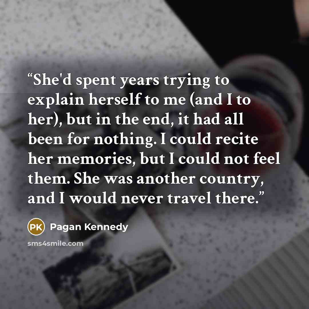 “She'd spent years trying to explain herself to me (and I to her), but in the end, it had all been for nothing. I could recite her memories, but I could not feel them. She was another country, and I would never travel there.” quote by Pagan Kennedy