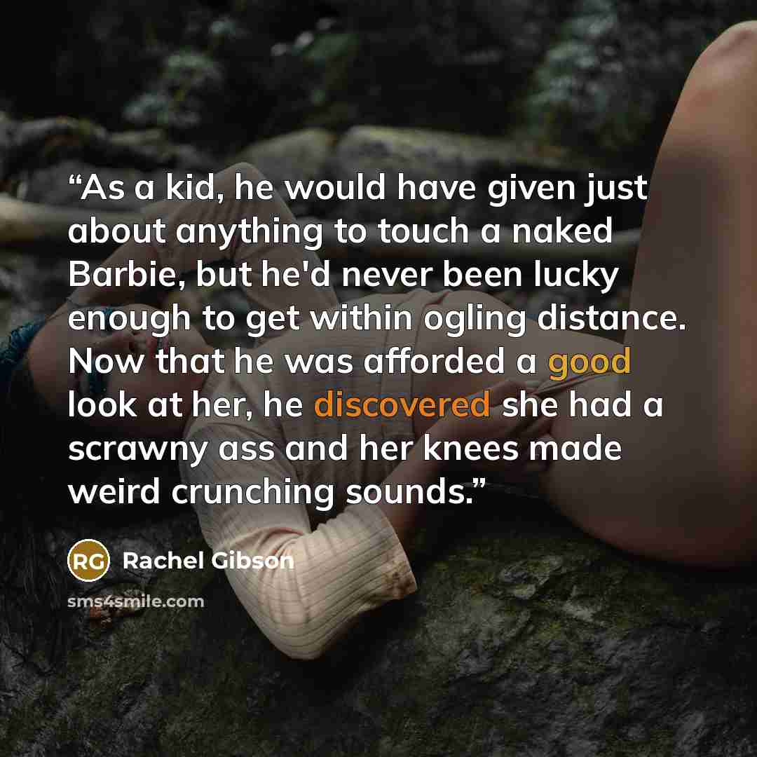 “As a kid, he would have given just about anything to touch a naked Barbie, but he'd never been lucky enough to get within ogling distance. Now that he was afforded a good look at her, he discovered she had a scrawny ass and her knees made weird crunching sounds.” quote by Rachel Gibson