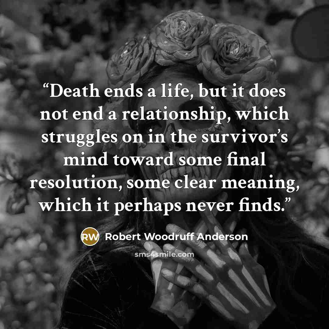 “Death ends a life, but it does not end a relationship, which struggles on in the survivor’s mind toward some final resolution, some clear meaning, which it perhaps never finds.” quote by Robert Woodruff Anderson