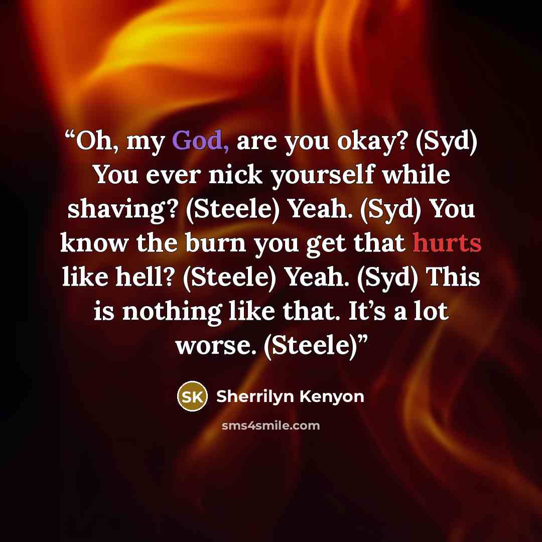 “Oh, my God, are you okay? (Syd) You ever nick yourself while shaving? (Steele) Yeah. (Syd) You know the burn you get that hurts like hell? (Steele) Yeah. (Syd) This is nothing like that. It’s a lot worse. (Steele)” quote by Sherrilyn Kenyon