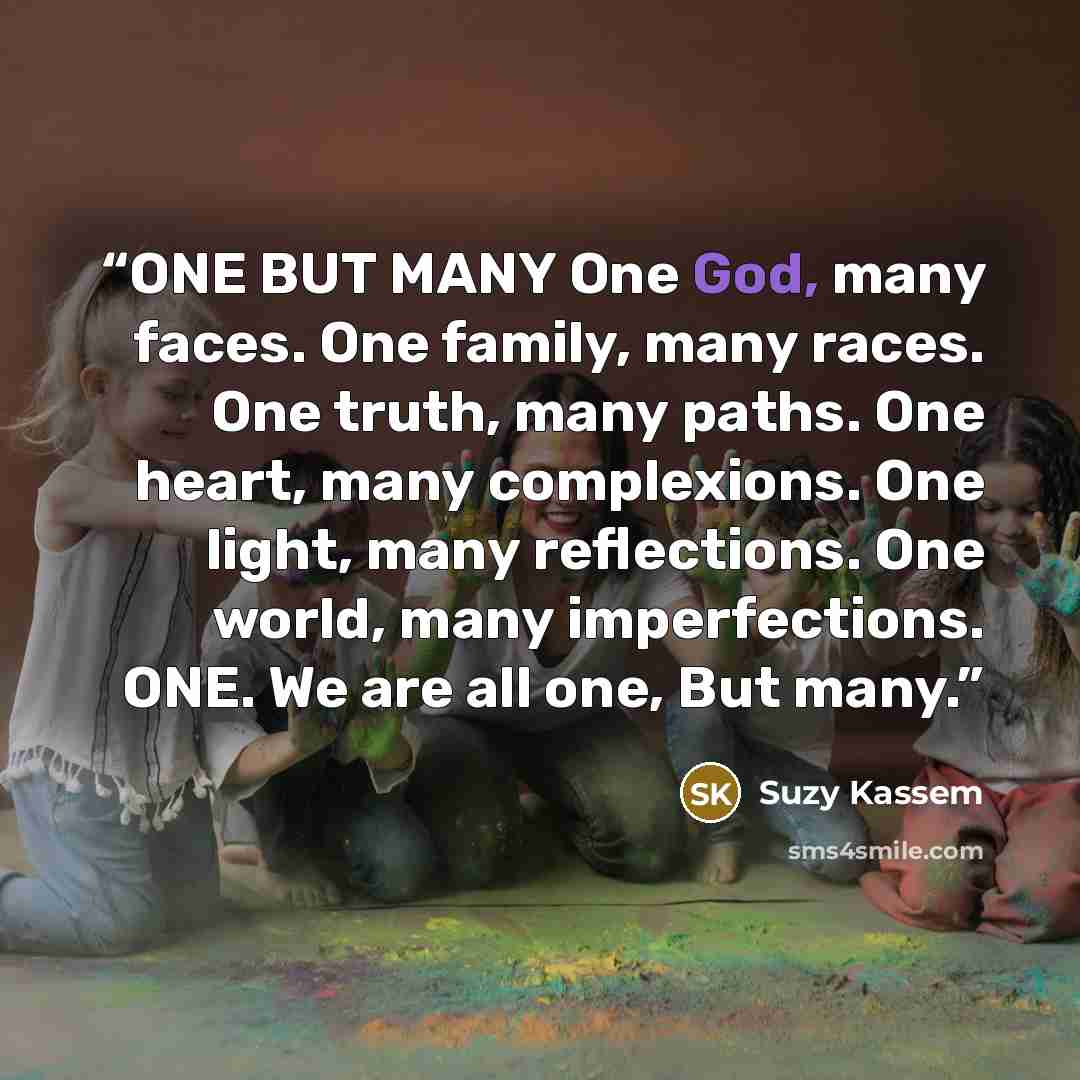 “ONE BUT MANY One God, many faces. One family, many races. One truth, many paths. One heart, many complexions. One light, many reflections. One world, many imperfections. ONE. We are all one, But many.” quote by Suzy Kassem