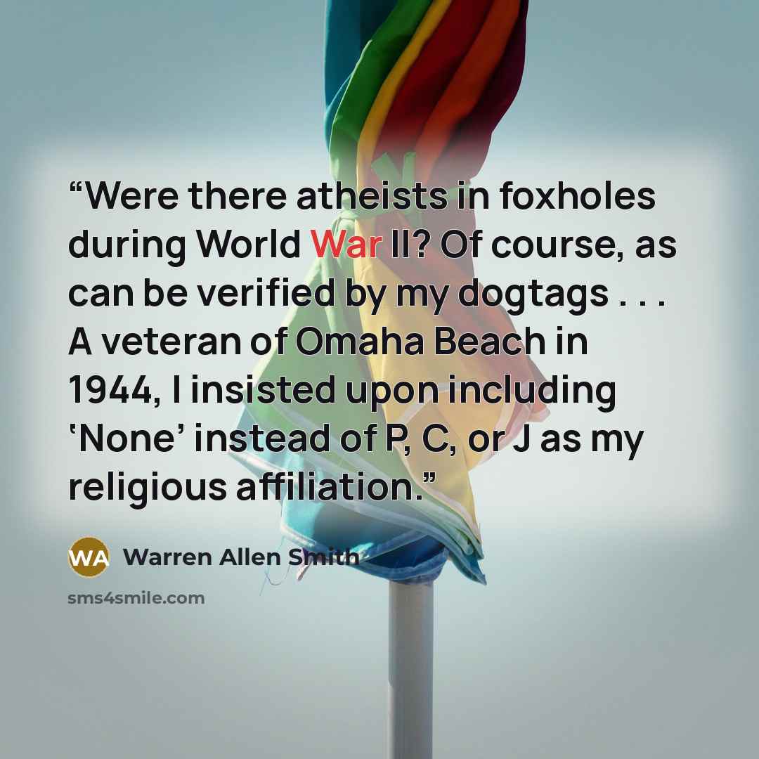 “Were there atheists in foxholes during World War II? Of course, as can be verified by my dogtags . . . A veteran of Omaha Beach in 1944, I insisted upon including ‘None’ instead of P, C, or J as my religious affiliation.” quote by Warren Allen Smith