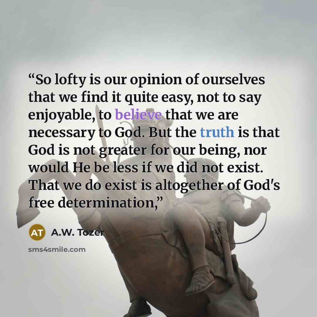 “So lofty is our opinion of ourselves that we find it quite easy, not to say enjoyable, to believe that we are necessary to God. But the truth is that God is not greater for our being, nor would He be less if we did not exist. That we do exist is altogether of God's free determination,” quote by A.W. Tozer