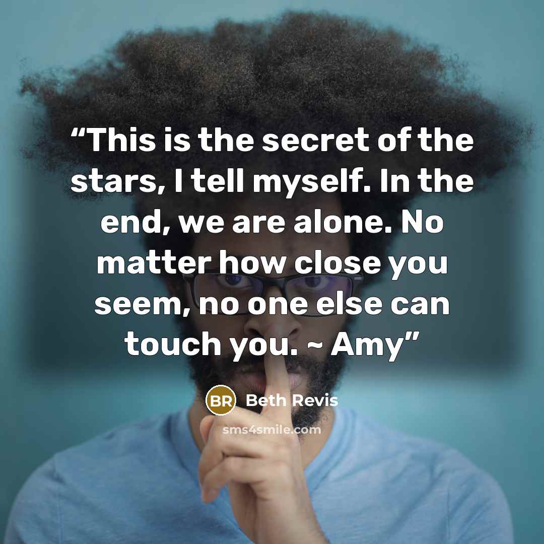 “This is the secret of the stars, I tell myself. In the end, we are alone. No matter how close you seem, no one else can touch you. ~ Amy” quote by Beth Revis