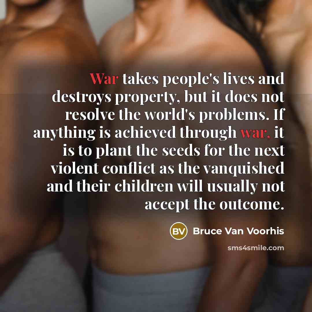 “War takes people's lives and destroys property, but it does not resolve the world's problems. If anything is achieved through war, it is to plant the seeds for the next violent conflict as the vanquished and their children will usually not accept the outcome.” quote by Bruce Van Voorhis