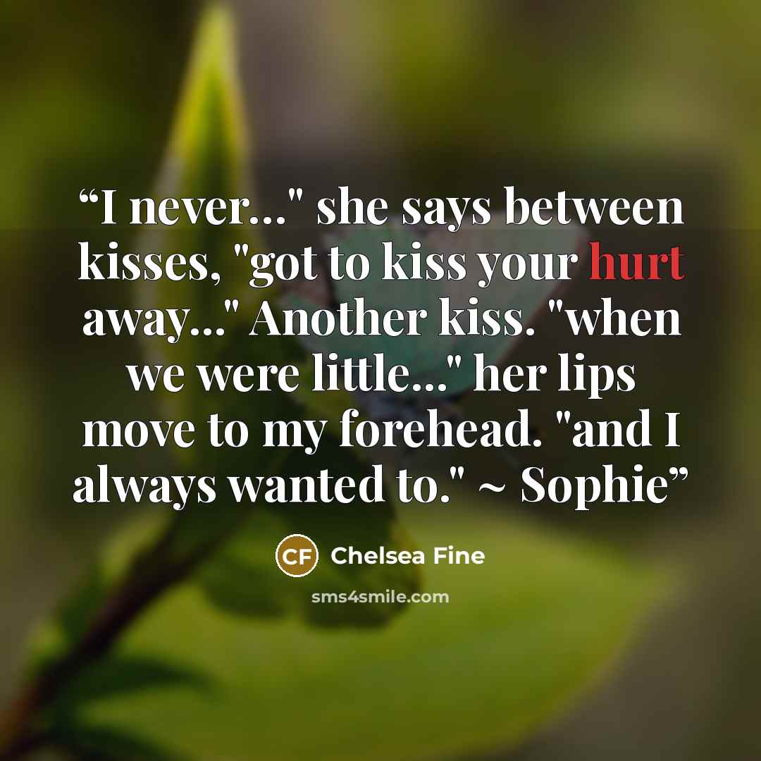 “I never…" she says between kisses, "got to kiss your hurt away..." Another kiss. "when we were little..." her lips move to my forehead. "and I always wanted to." ~ Sophie” quote by Chelsea Fine