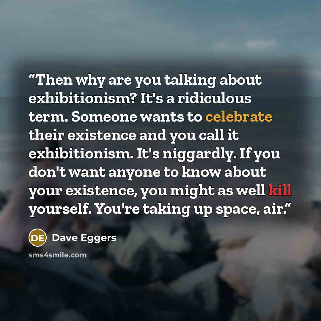 “Then why are you talking about exhibitionism? It's a ridiculous term. Someone wants to celebrate their existence and you call it exhibitionism. It's niggardly. If you don't want anyone to know about your existence, you might as well kill yourself. You're taking up space, air.” quote by Dave Eggers
