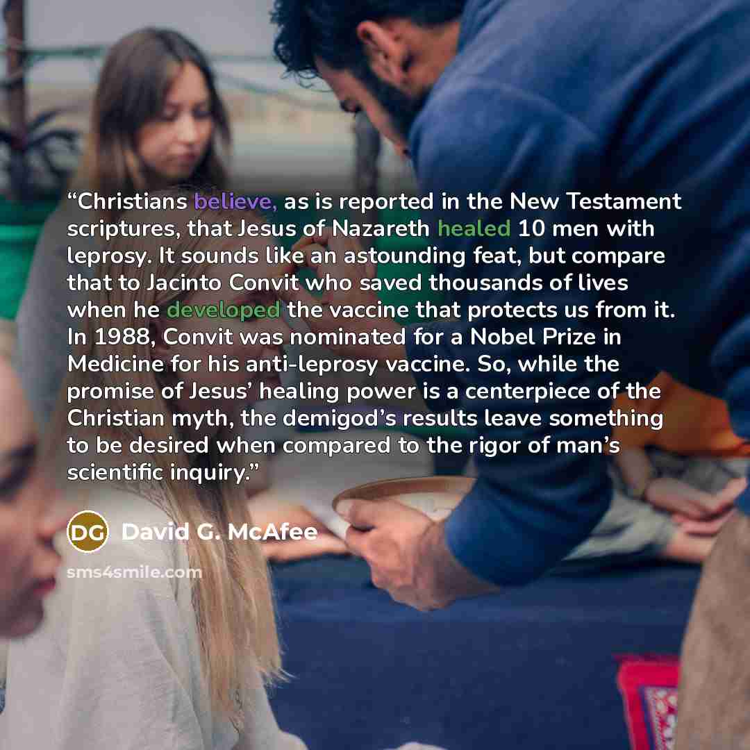 “Christians believe, as is reported in the New Testament scriptures, that Jesus of Nazareth healed 10 men with leprosy. It sounds like an astounding feat, but compare that to Jacinto Convit who saved thousands of lives when he developed the vaccine that protects us from it. In 1988, Convit was…” quote by David G. McAfee
