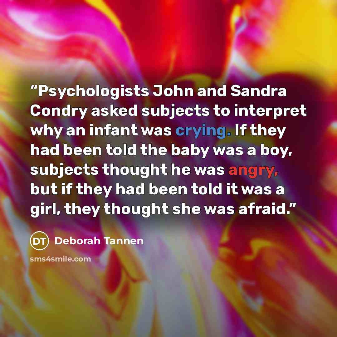 “Psychologists John and Sandra Condry asked subjects to interpret why an infant was crying. If they had been told the baby was a boy, subjects thought he was angry, but if they had been told it was a girl, they thought she was afraid.” quote by Deborah Tannen