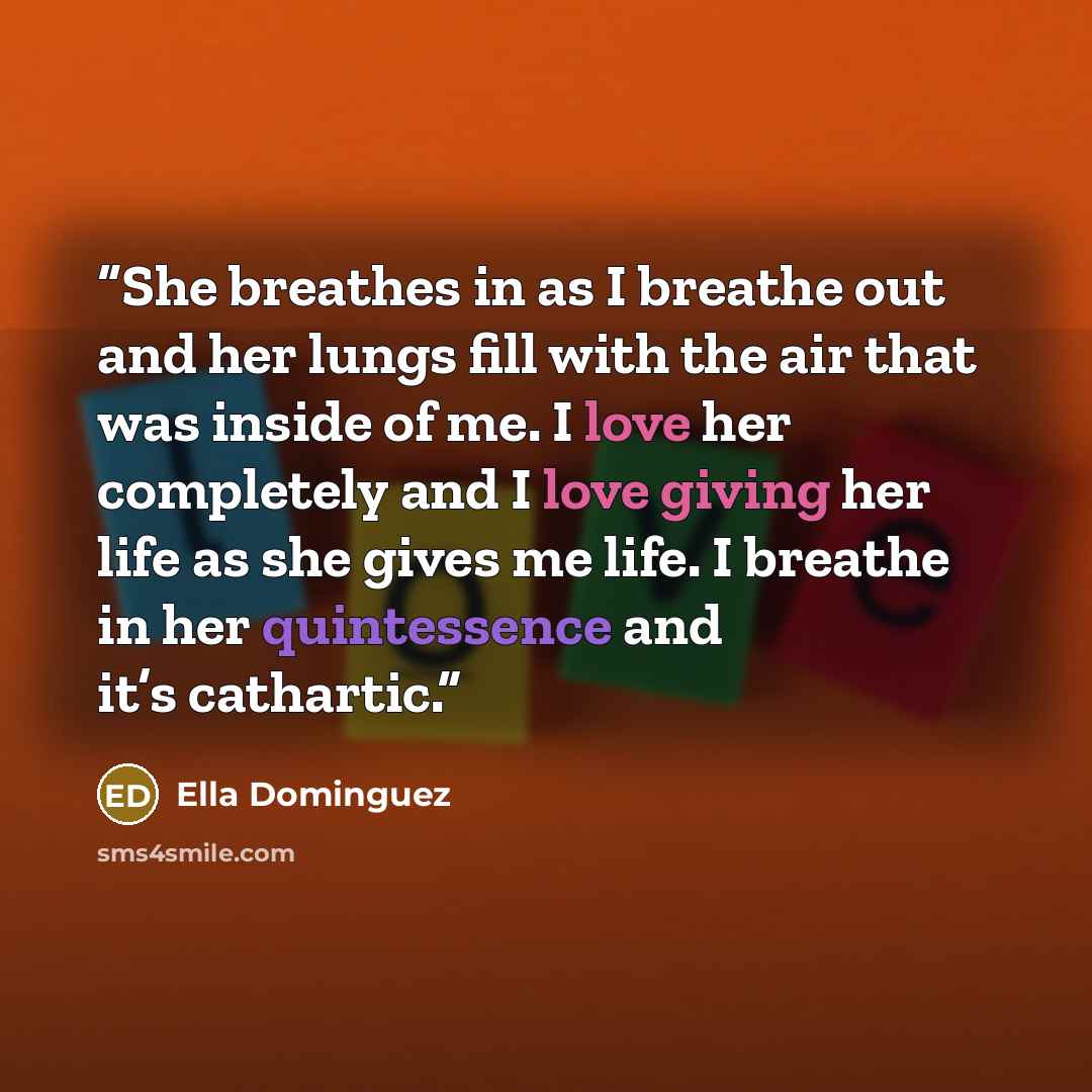 “She breathes in as I breathe out and her lungs fill with the air that was inside of me. I love her completely and I love giving her life as she gives me life. I breathe in her quintessence and it’s cathartic.” quote by Ella Dominguez