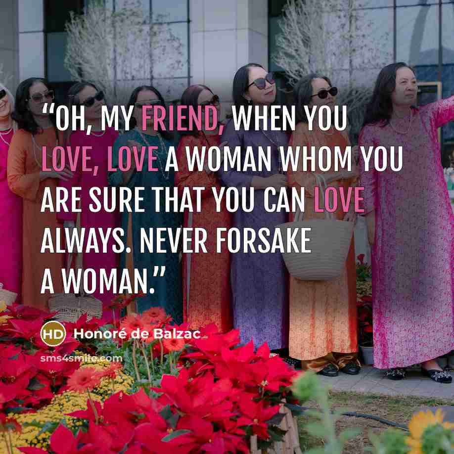 “Oh, my friend, when you love, love a woman whom you are sure that you can love always. Never forsake a woman.” quote by Honoré de Balzac