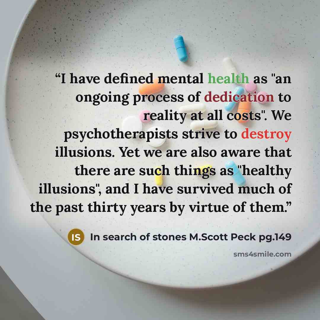 “I have defined mental health as "an ongoing process of dedication to reality at all costs". We psychotherapists strive to destroy illusions. Yet we are also aware that there are such things as "healthy illusions", and I have survived much of the past thirty years by virtue of them.” quote by In search of stones M.Scott Peck pg.149
