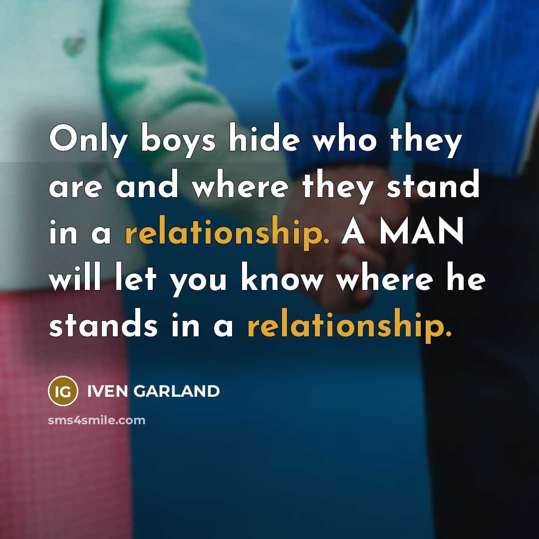 “Only boys hide who they are and where they stand in a relationship. A MAN will let you know where he stands in a relationship.” quote by IVEN GARLAND