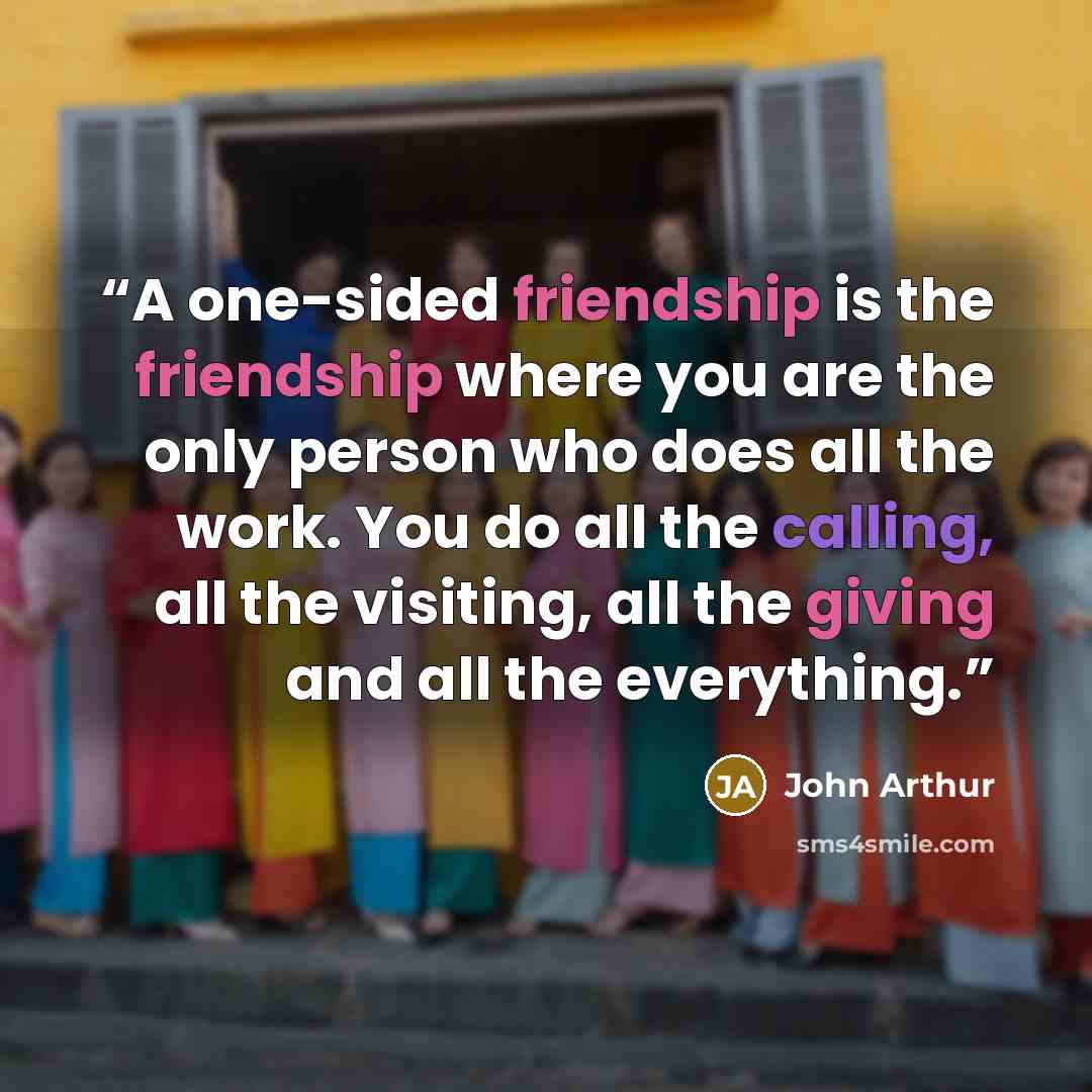 “A one-sided friendship is the friendship where you are the only person who does all the work. You do all the calling, all the visiting, all the giving and all the everything.” quote by John Arthur