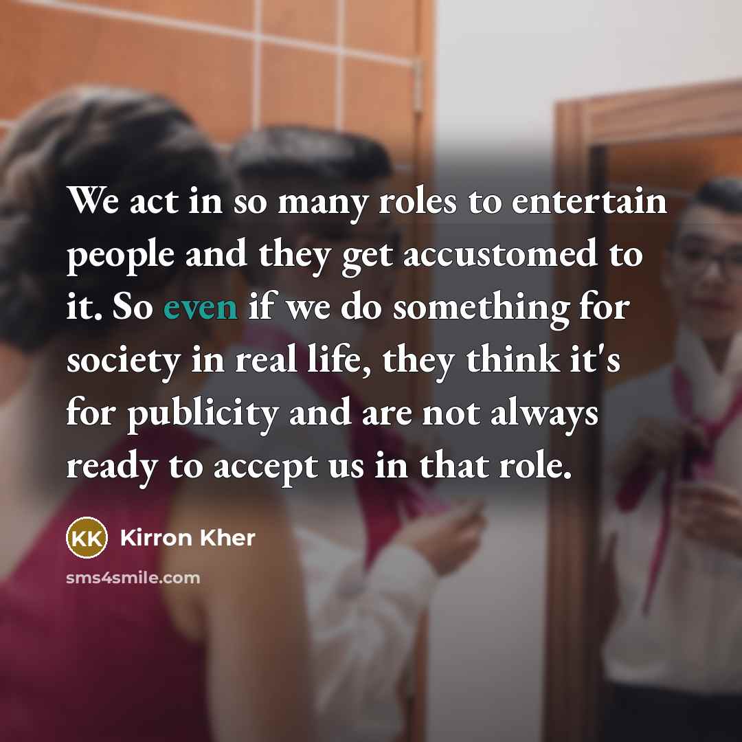 “We act in so many roles to entertain people and they get accustomed to it. So even if we do something for society in real life, they think it's for publicity and are not always ready to accept us in that role.” quote by Kirron Kher