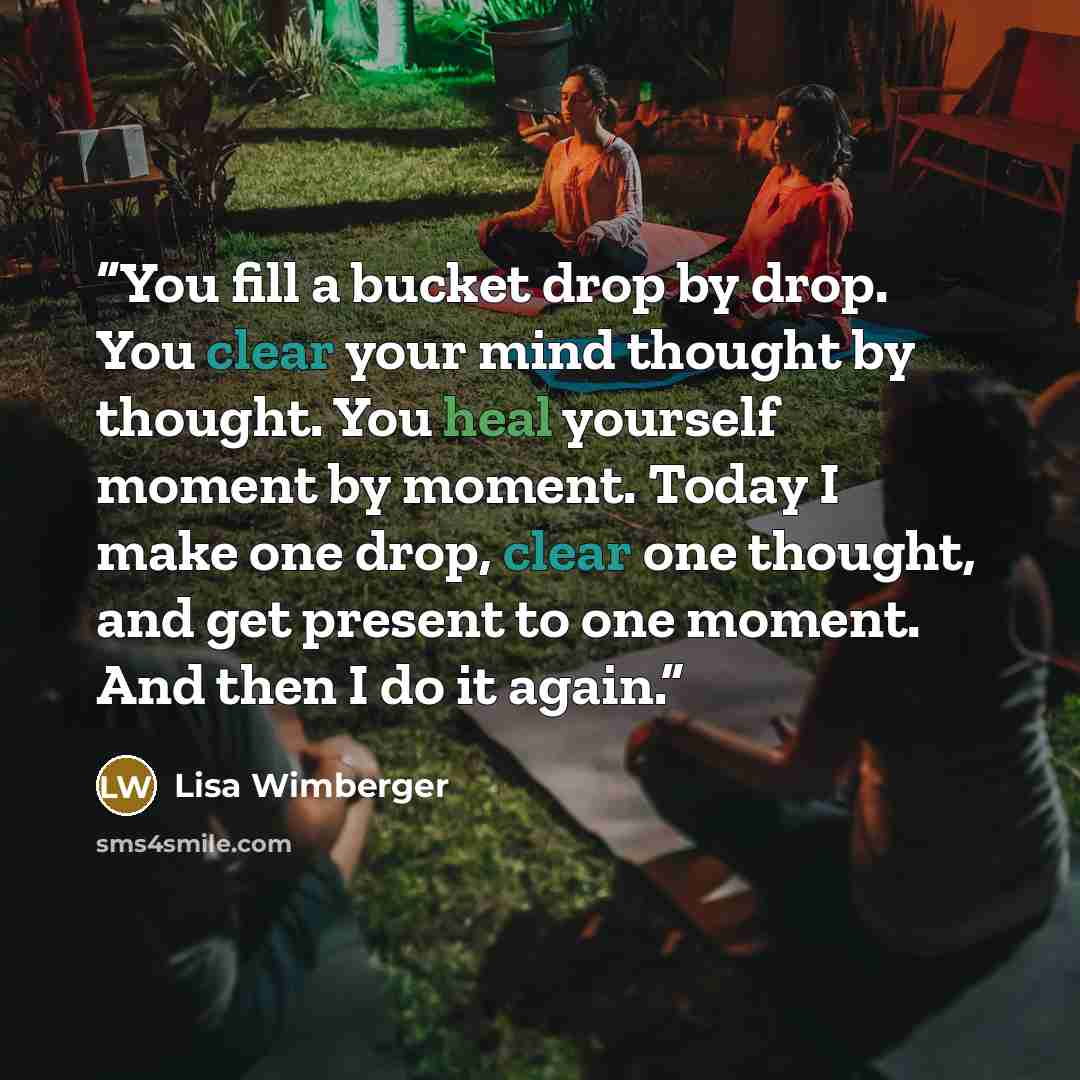 “You fill a bucket drop by drop. You clear your mind thought by thought. You heal yourself moment by moment. Today I make one drop, clear one thought, and get present to one moment. And then I do it again.” quote by Lisa Wimberger