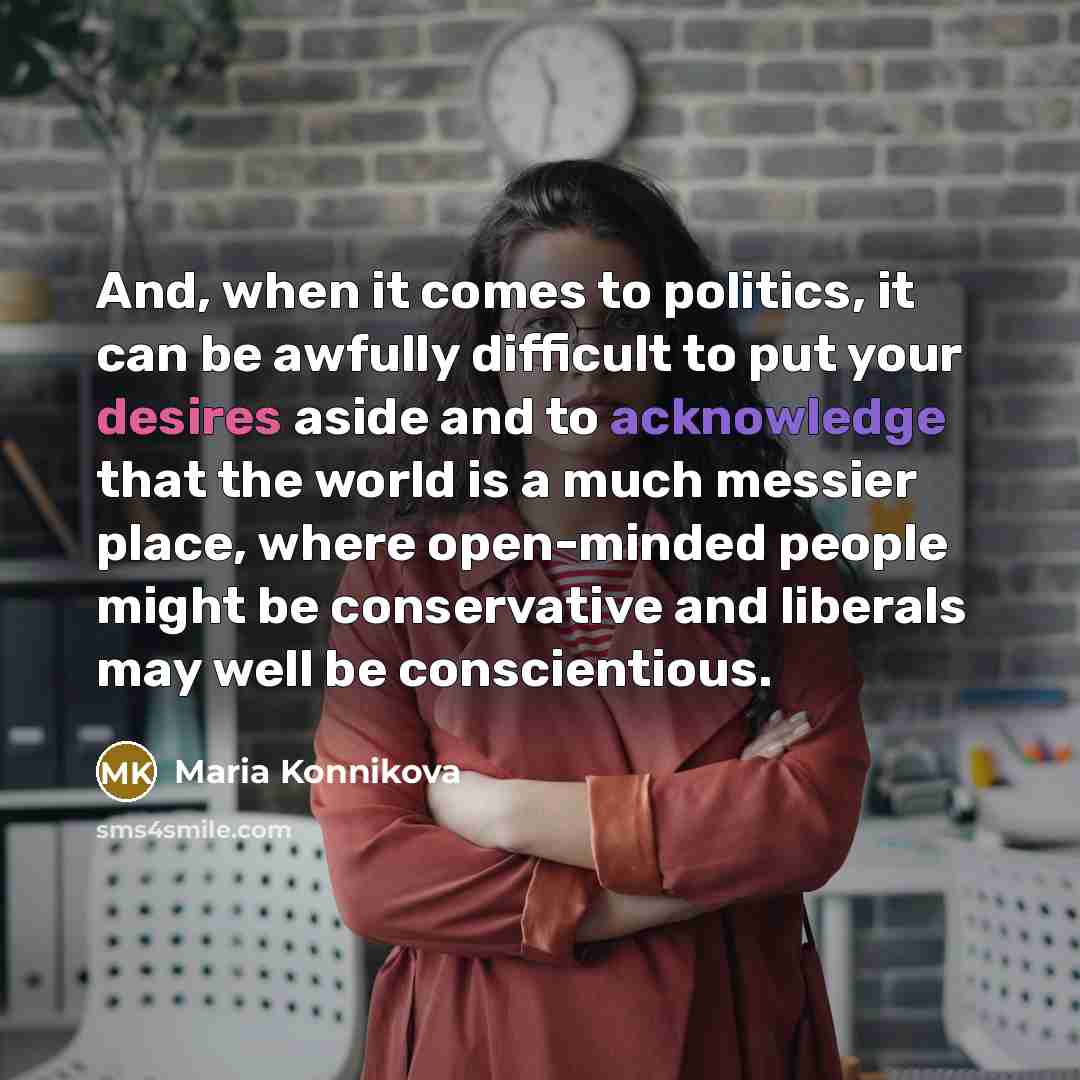 “And, when it comes to politics, it can be awfully difficult to put your desires aside and to acknowledge that the world is a much messier place, where open-minded people might be conservative and liberals may well be conscientious.” quote by Maria Konnikova