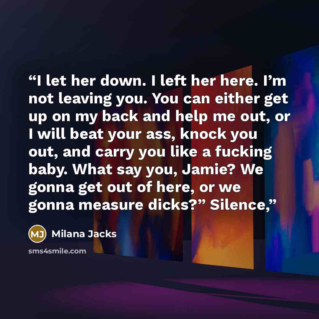“I let her down. I left her here. I’m not leaving you. You can either get up on my back and help me out, or I will beat your ass, knock you out, and carry you like a fucking baby. What say you, Jamie? We gonna get out of here, or we gonna measure dicks?” Silence,” quote by Milana Jacks
