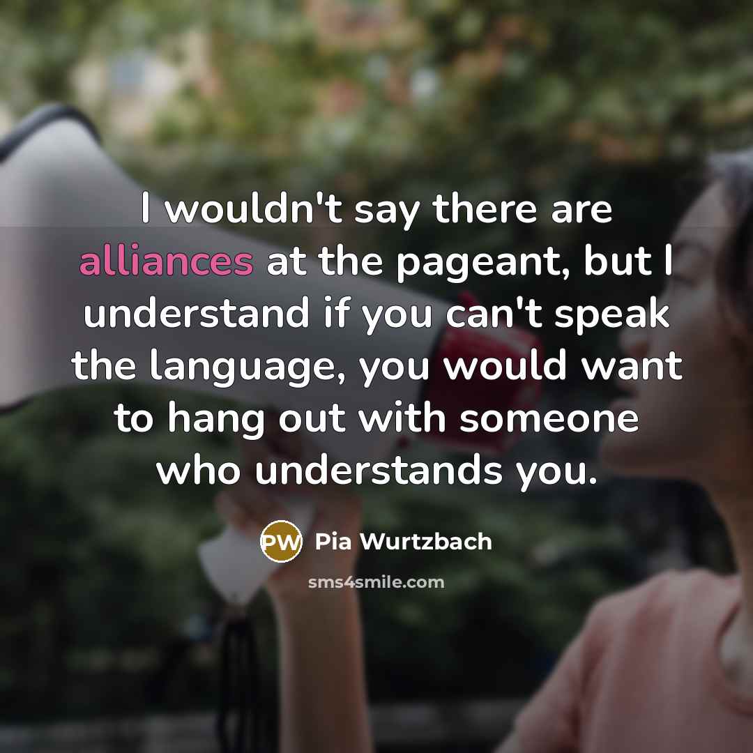 “I wouldn't say there are alliances at the pageant, but I understand if you can't speak the language, you would want to hang out with someone who understands you.” quote by Pia Wurtzbach