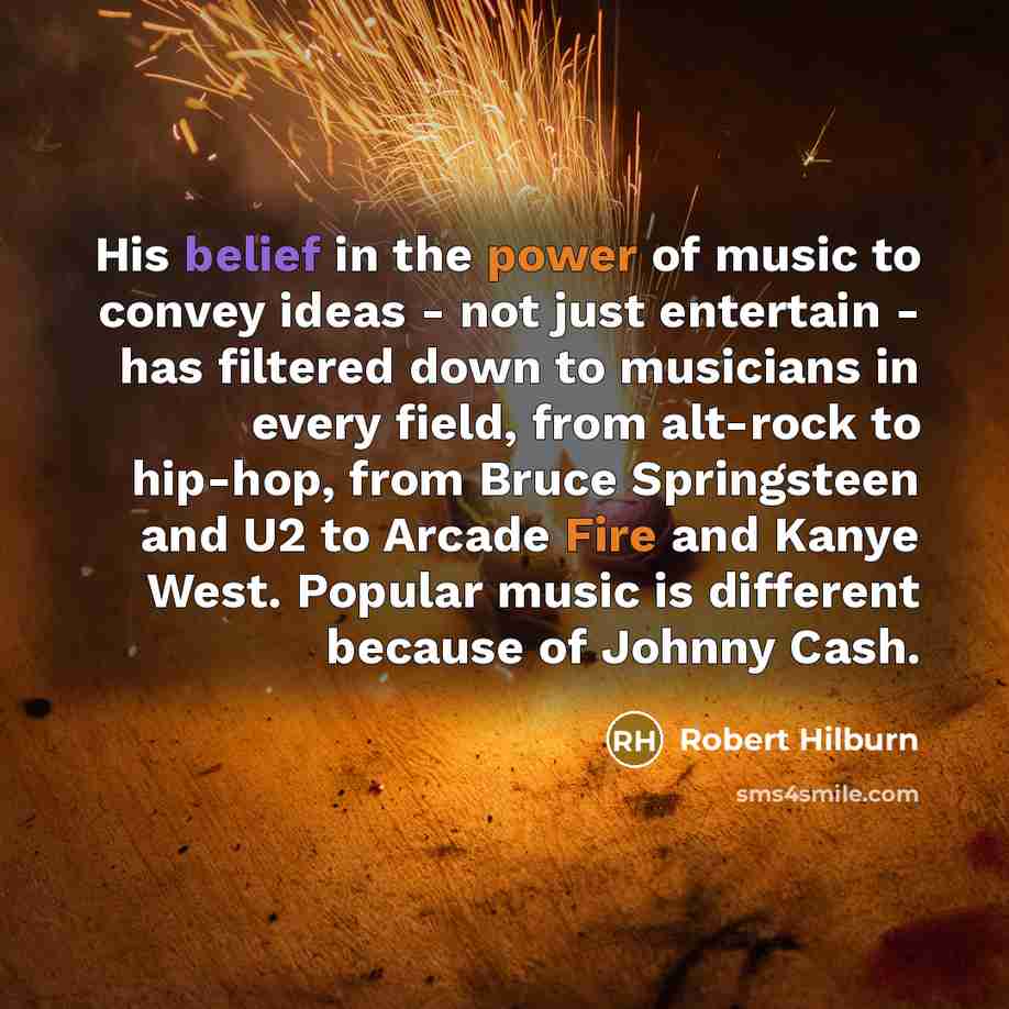 “His belief in the power of music to convey ideas - not just entertain - has filtered down to musicians in every field, from alt-rock to hip-hop, from Bruce Springsteen and U2 to Arcade Fire and Kanye West. Popular music is different because of Johnny Cash.” quote by Robert Hilburn